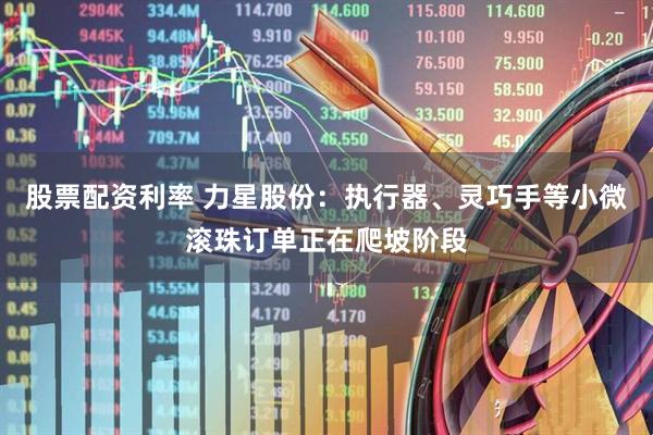股票配资利率 力星股份：执行器、灵巧手等小微滚珠订单正在爬坡阶段
