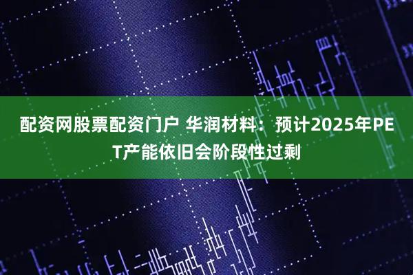 配资网股票配资门户 华润材料：预计2025年PET产能依旧会阶段性过剩