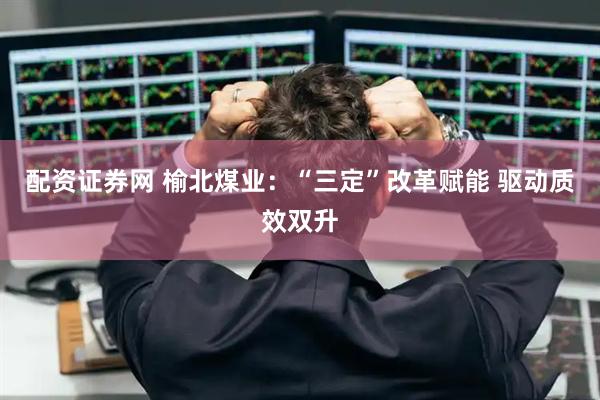 配资证券网 榆北煤业：“三定”改革赋能 驱动质效双升