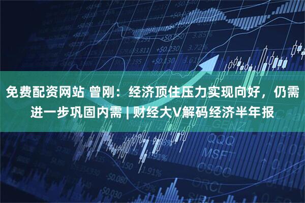 免费配资网站 曾刚：经济顶住压力实现向好，仍需进一步巩固内需 | 财经大V解码经济半年报