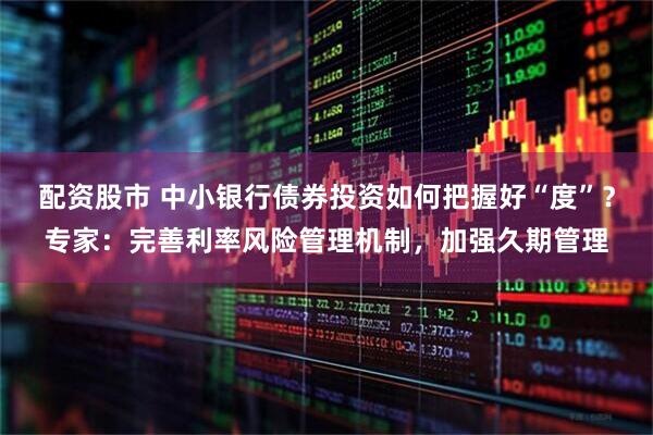 配资股市 中小银行债券投资如何把握好“度”？专家：完善利率风险管理机制，加强久期管理