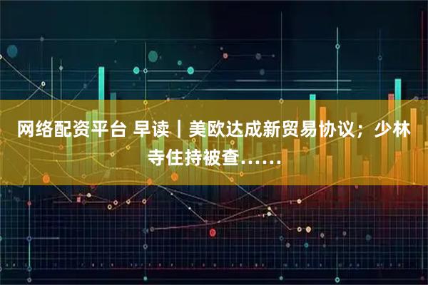 网络配资平台 早读｜美欧达成新贸易协议；少林寺住持被查……