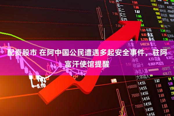 配资股市 在阿中国公民遭遇多起安全事件，驻阿富汗使馆提醒