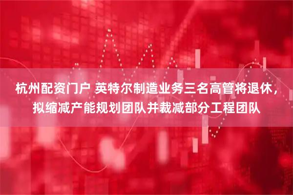 杭州配资门户 英特尔制造业务三名高管将退休，拟缩减产能规划团队并裁减部分工程团队