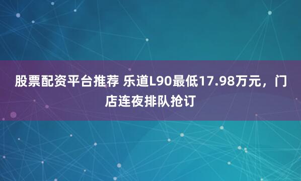 股票配资平台推荐 乐道L90最低17.98万元，门店连夜排队抢订