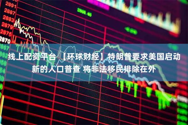 线上配资平台 【环球财经】特朗普要求美国启动新的人口普查 将非法移民排除在外
