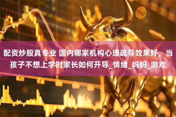 配资炒股真专业 国内哪家机构心理疏导效果好，当孩子不想上学时家长如何开导_情绪_妈妈_游戏
