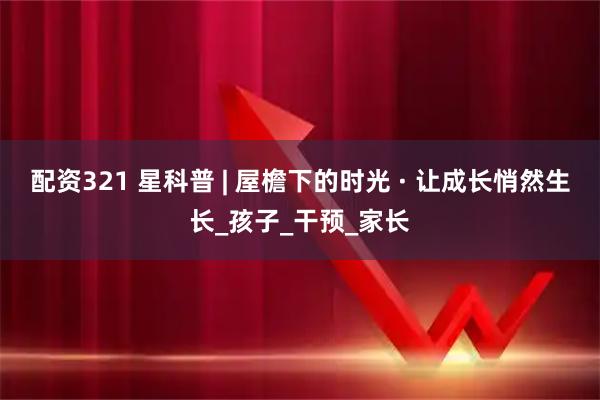 配资321 星科普 | 屋檐下的时光 · 让成长悄然生长_孩子_干预_家长