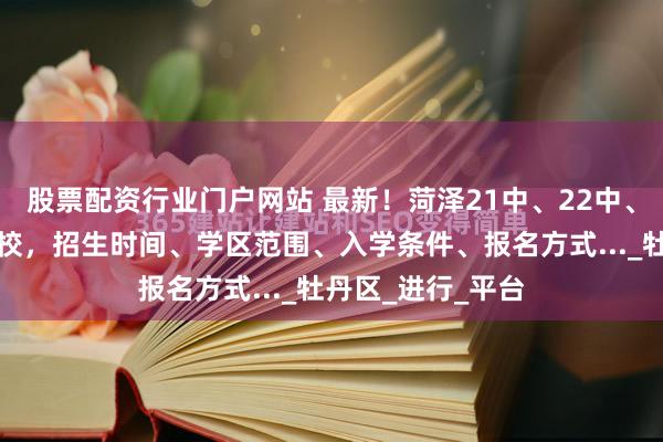 股票配资行业门户网站 最新！菏泽21中、22中、市实验中学等多校，招生时间、学区范围、入学条件、报名方式..._牡丹区_进行_平台