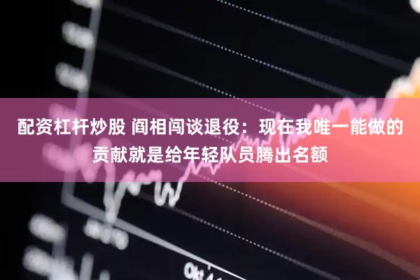 配资杠杆炒股 阎相闯谈退役：现在我唯一能做的贡献就是给年轻队员腾出名额