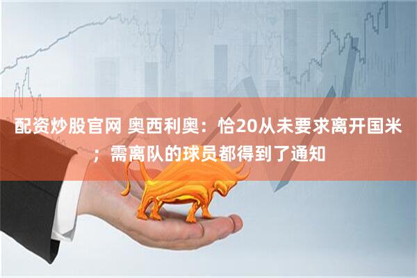 配资炒股官网 奥西利奥：恰20从未要求离开国米；需离队的球员都得到了通知