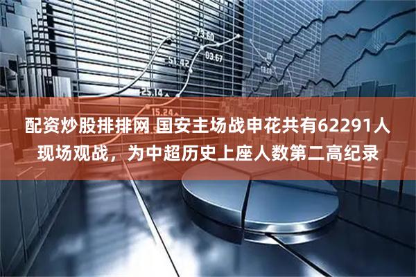 配资炒股排排网 国安主场战申花共有62291人现场观战，为中超历史上座人数第二高纪录